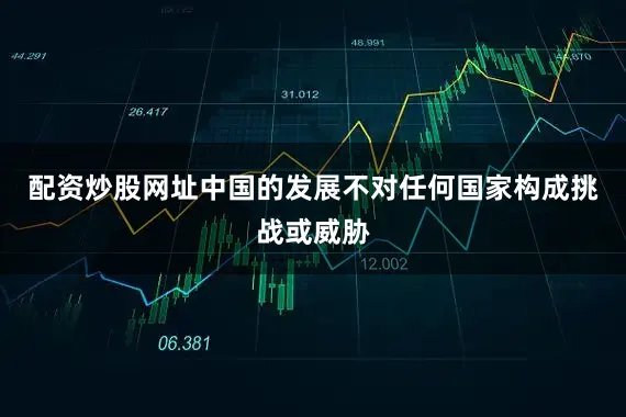 配资炒股网址中国的发展不对任何国家构成挑战或威胁